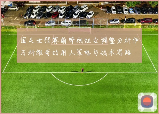国足世预赛前锋线组合调整分析伊万科维奇的用人策略与战术思路