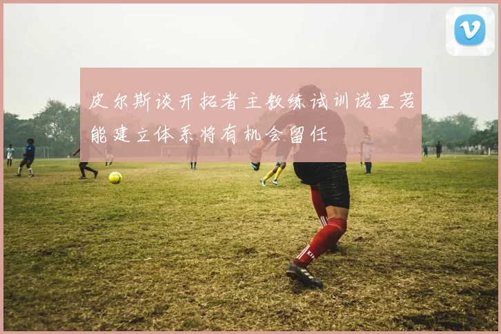 皮尔斯谈开拓者主教练试训诺里若能建立体系将有机会留任