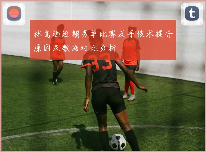 林高远近期男单比赛反手技术提升原因及数据对比分析