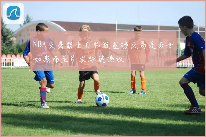 NBA交易截止日临近重磅交易是否会如期而至引发球迷热议