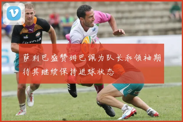 萨利巴盛赞姆巴佩为队长和领袖期待其继续保持进球状态