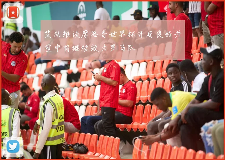 艾纳维谈摩洛哥世界杯开局良好并重申将继续效力罗马队