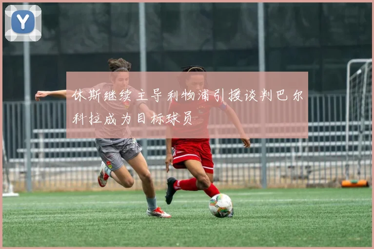 休斯继续主导利物浦引援谈判巴尔科拉成为目标球员