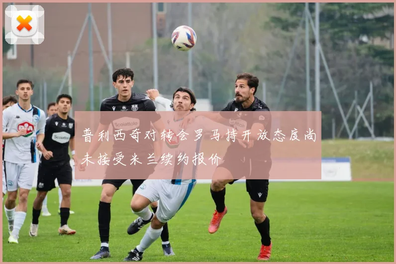 普利西奇对转会罗马持开放态度尚未接受米兰续约报价