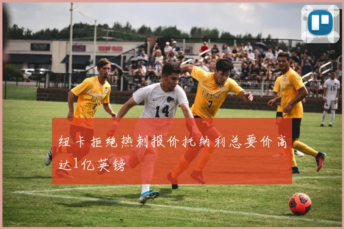 纽卡拒绝热刺报价托纳利总要价高达1亿英镑