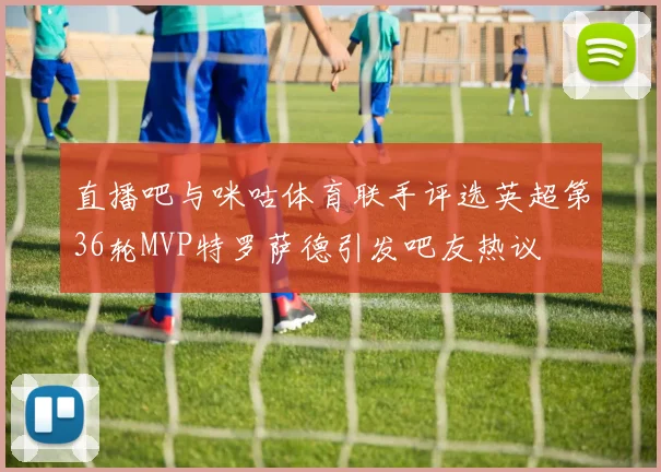 直播吧与咪咕体育联手评选英超第36轮MVP特罗萨德引发吧友热议