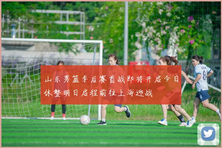 山东男篮季后赛首战即将开启今日休整明日启程前往上海迎战
