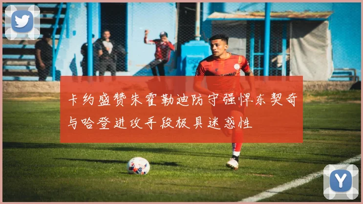 卡约盛赞朱霍勒迪防守强悍东契奇与哈登进攻手段极具迷惑性