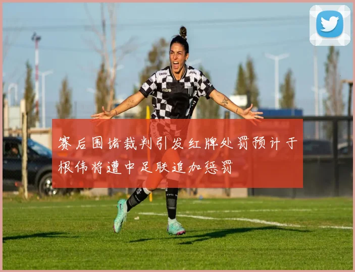 赛后围堵裁判引发红牌处罚预计于根伟将遭中足联追加惩罚