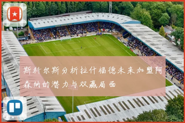 斯科尔斯分析拉什福德未来加盟阿森纳的潜力与双赢局面