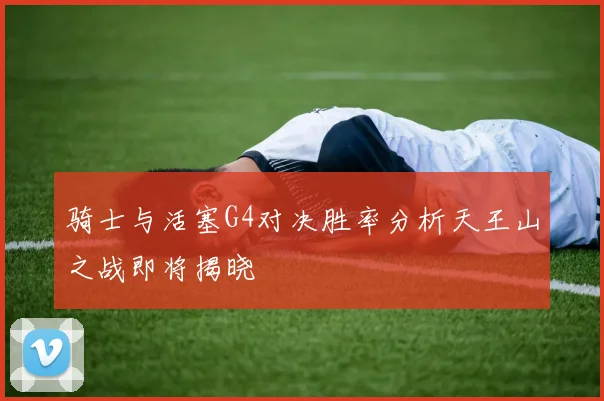 骑士与活塞G4对决胜率分析天王山之战即将揭晓