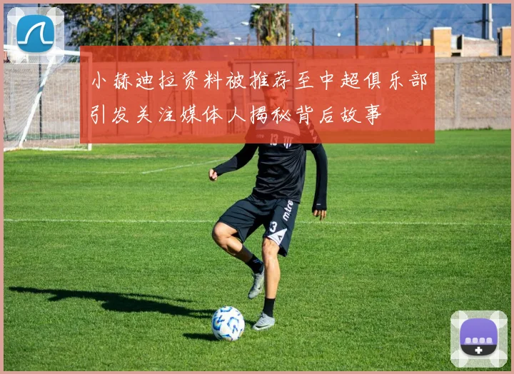 小赫迪拉资料被推荐至中超俱乐部引发关注媒体人揭秘背后故事