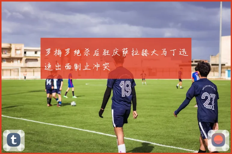 罗梅罗绝杀后狂庆萨拉赫大马丁迅速出面制止冲突
