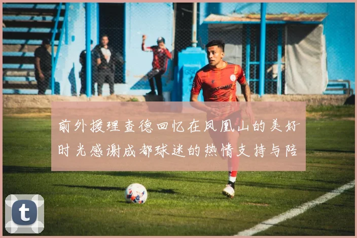 前外援理查德回忆在凤凰山的美好时光感谢成都球迷的热情支持与陪伴