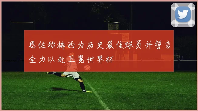 恩佐称梅西为历史最佳球员并誓言全力以赴卫冕世界杯
