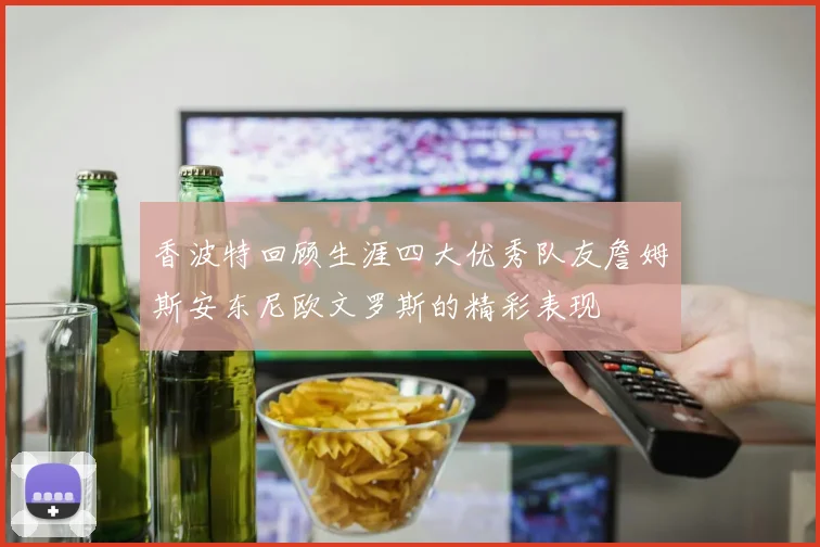 香波特回顾生涯四大优秀队友詹姆斯安东尼欧文罗斯的精彩表现