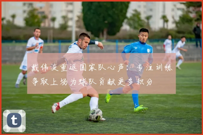 戴伟浚重返国家队心声：专注训练争取上场为球队贡献更多积分