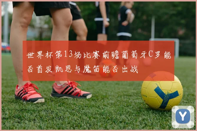 世界杯第13场比赛前瞻葡萄牙C罗能否首发凯恩与魔笛能否出战