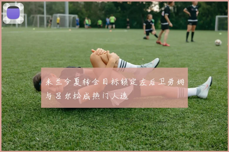 米兰今夏转会目标锁定左后卫劳姆与吕尔松成热门人选