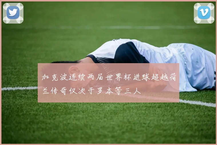 加克波连续两届世界杯进球超越荷兰传奇仅次于罗本等三人