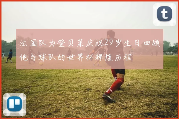 法国队为登贝莱庆祝29岁生日回顾他与球队的世界杯辉煌历程