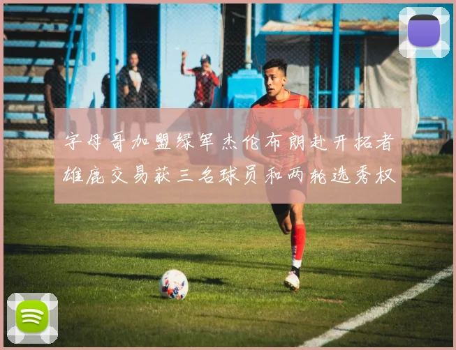 字母哥加盟绿军杰伦布朗赴开拓者雄鹿交易获三名球员和两轮选秀权