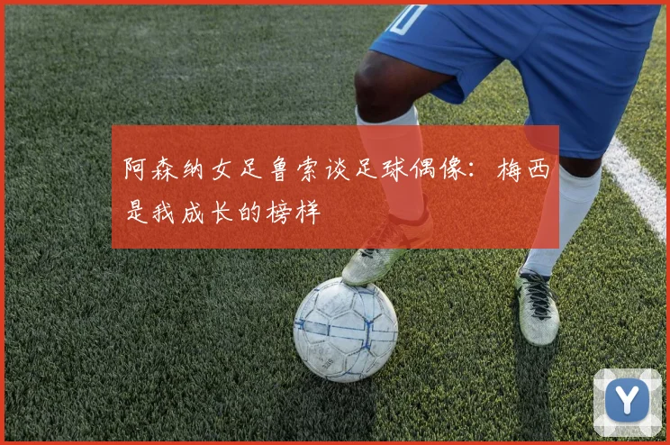 阿森纳女足鲁索谈足球偶像：梅西是我成长的榜样