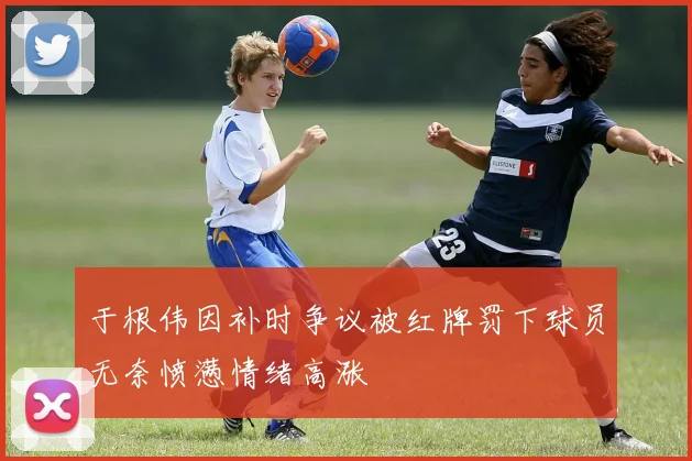 于根伟因补时争议被红牌罚下球员无奈愤懑情绪高涨