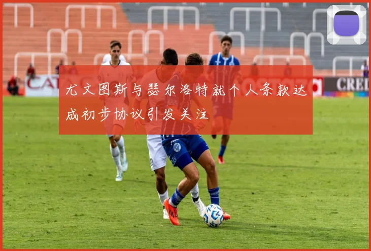 尤文图斯与瑟尔洛特就个人条款达成初步协议引发关注