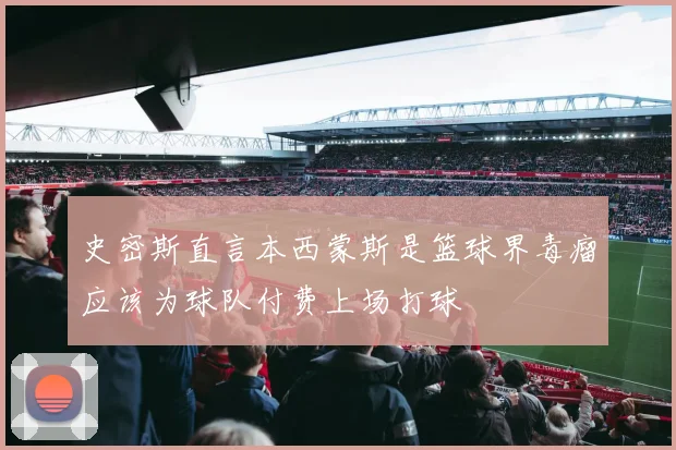史密斯直言本西蒙斯是篮球界毒瘤应该为球队付费上场打球
